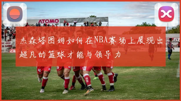 杰森塔图姆如何在NBA赛场上展现出超凡的篮球才能与领导力