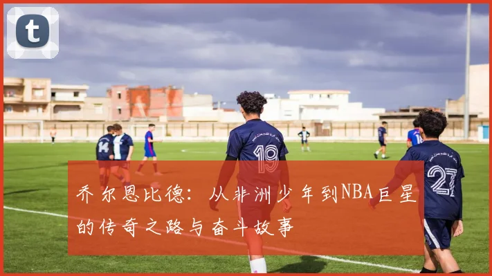 乔尔恩比德：从非洲少年到NBA巨星的传奇之路与奋斗故事