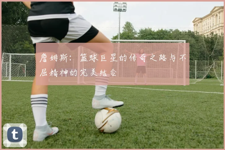 詹姆斯：篮球巨星的传奇之路与不屈精神的完美结合
