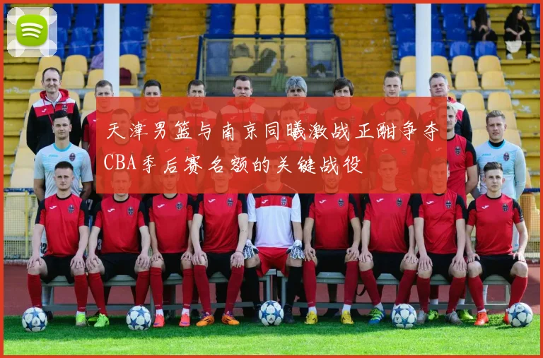 天津男篮与南京同曦激战正酣争夺CBA季后赛名额的关键战役
