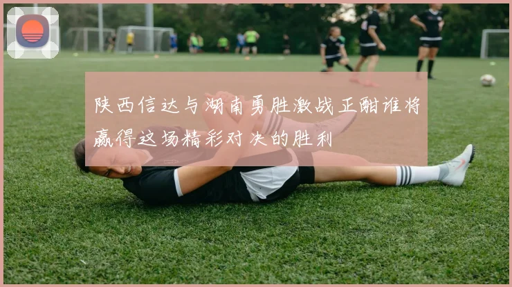 陕西信达与湖南勇胜激战正酣谁将赢得这场精彩对决的胜利