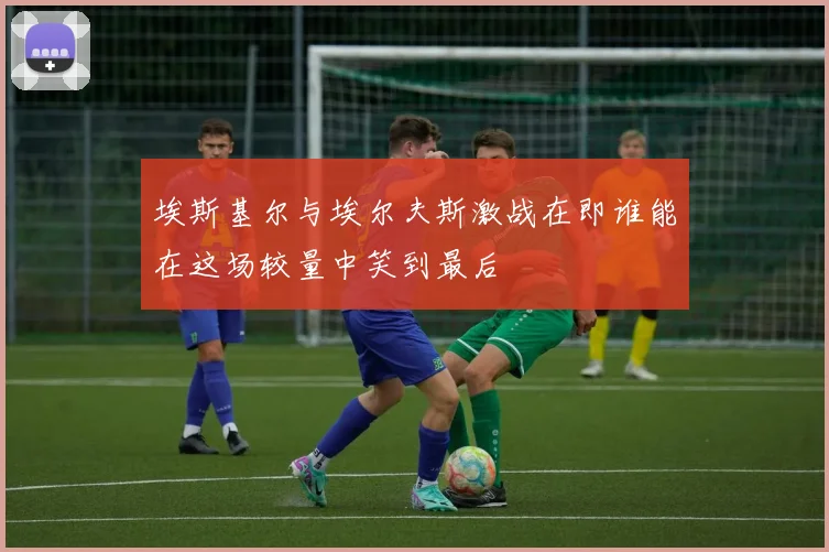 埃斯基尔与埃尔夫斯激战在即谁能在这场较量中笑到最后