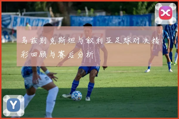 乌兹别克斯坦与叙利亚足球对决精彩回顾与赛后分析