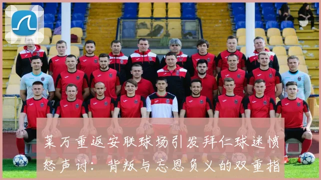 莱万重返安联球场引发拜仁球迷愤怒声讨：背叛与忘恩负义的双重指责
